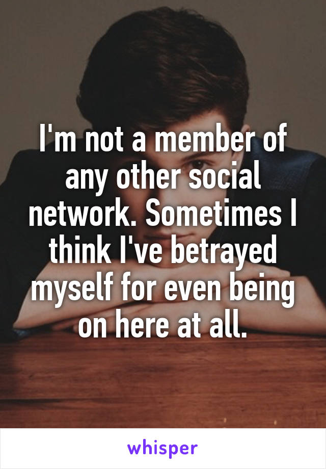 I'm not a member of any other social network. Sometimes I think I've betrayed myself for even being on here at all.