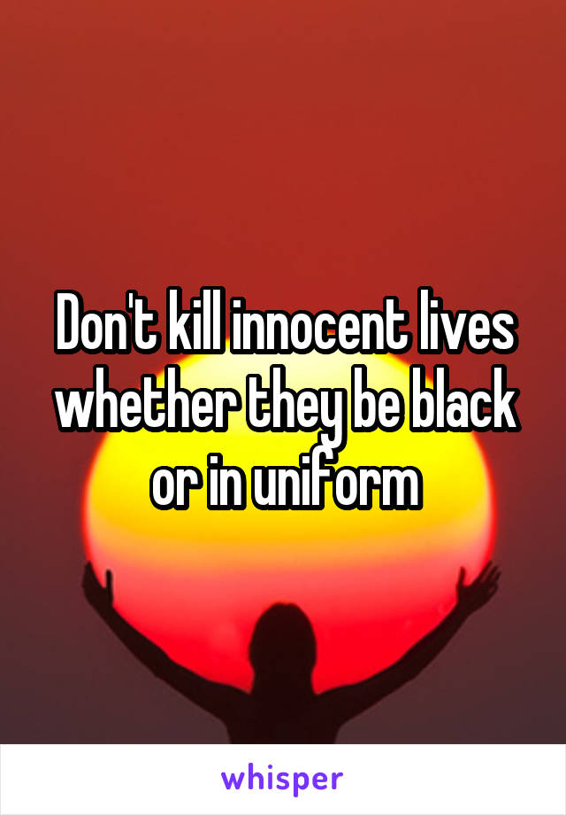 Don't kill innocent lives whether they be black or in uniform