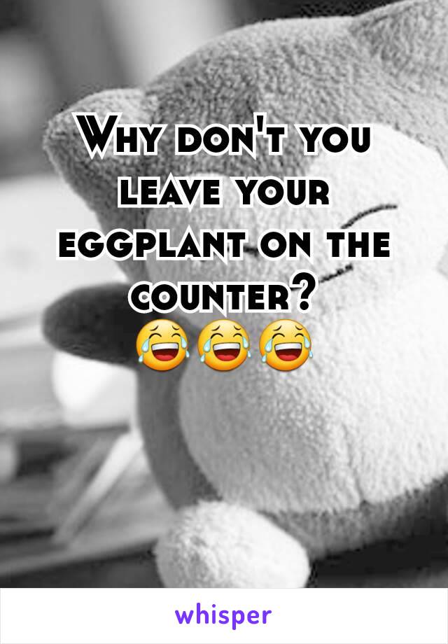 Why don't you leave your eggplant on the counter?
😂😂😂