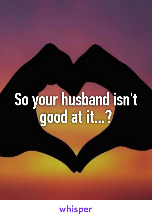 So your husband isn't good at it...?