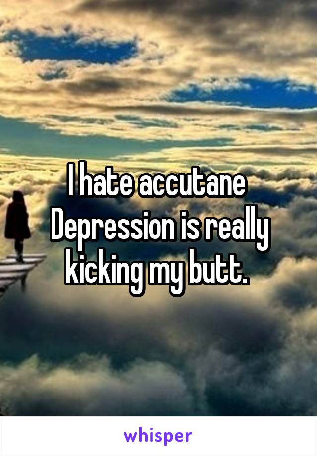 I hate accutane 
Depression is really kicking my butt. 