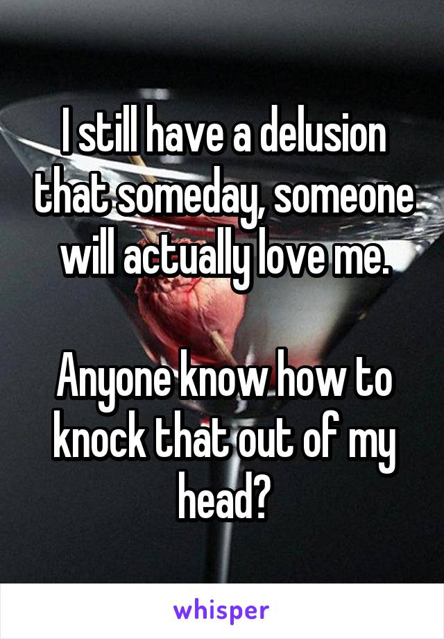 I still have a delusion that someday, someone will actually love me.

Anyone know how to knock that out of my head?