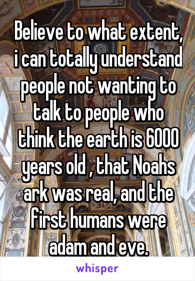 Believe to what extent, i can totally understand people not wanting to talk to people who think the earth is 6000 years old , that Noahs ark was real, and the first humans were adam and eve.