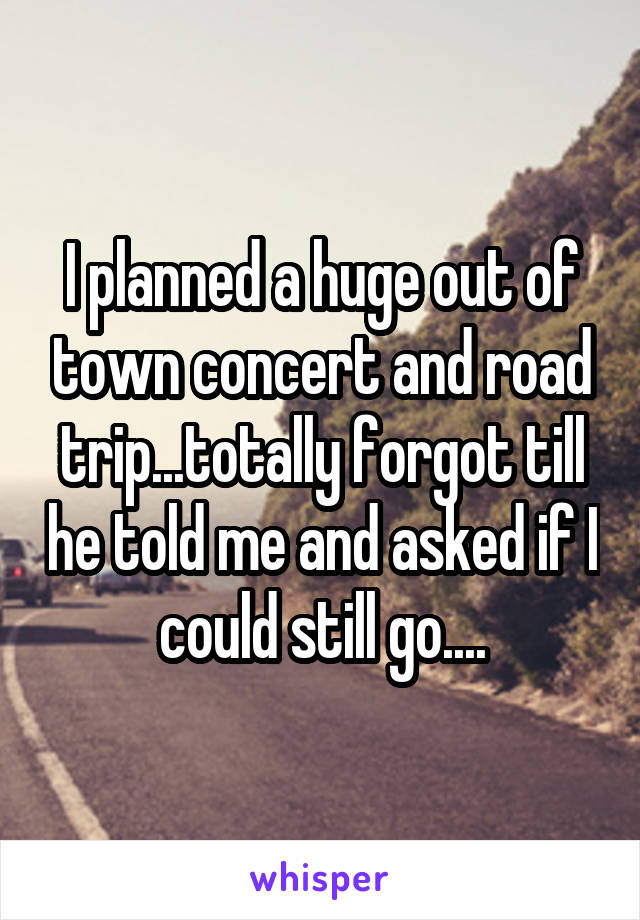 I planned a huge out of town concert and road trip...totally forgot till he told me and asked if I could still go....