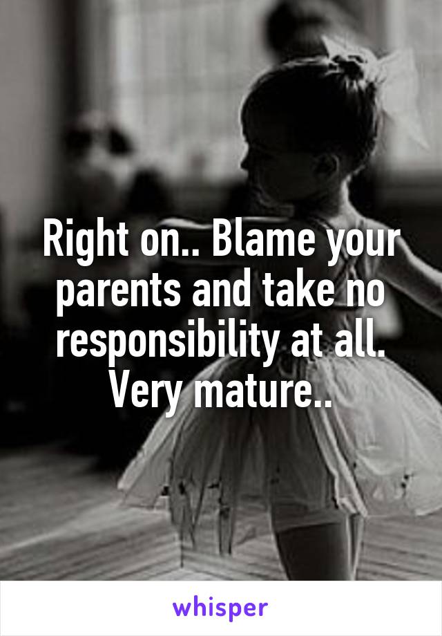 Right on.. Blame your parents and take no responsibility at all. Very mature..