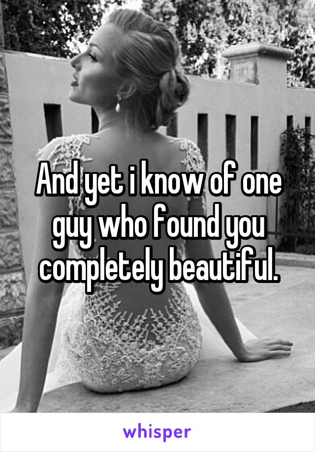 And yet i know of one guy who found you completely beautiful.