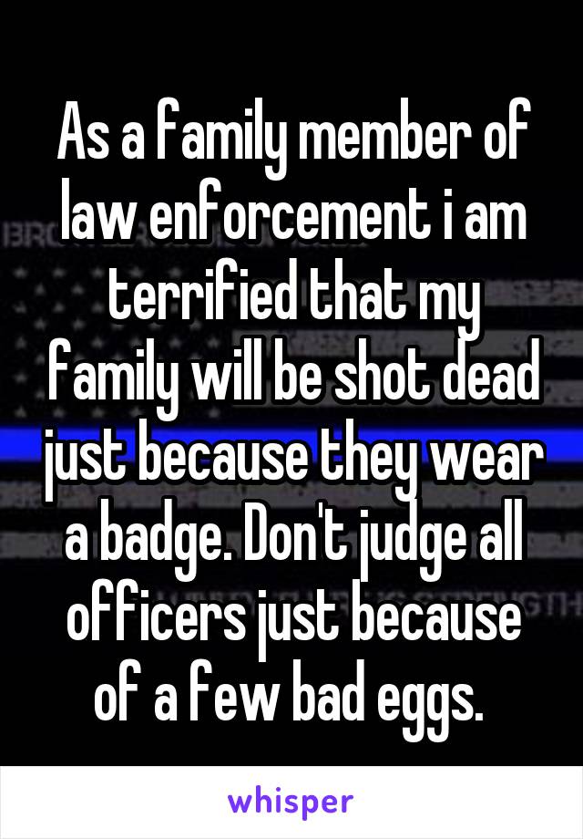 As a family member of law enforcement i am terrified that my family will be shot dead just because they wear a badge. Don't judge all officers just because of a few bad eggs. 