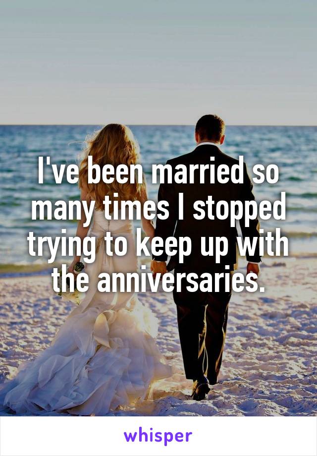 I've been married so many times I stopped trying to keep up with the anniversaries.