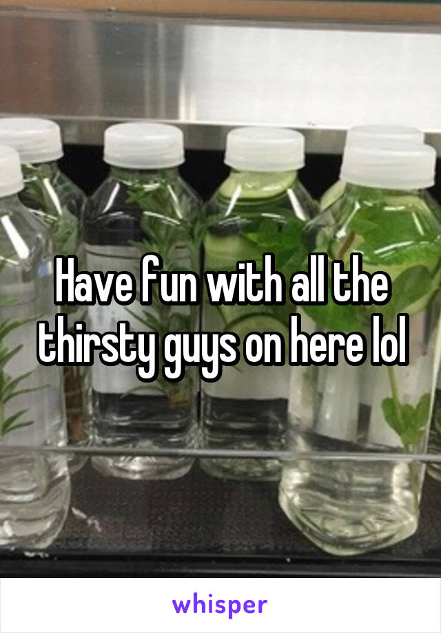 Have fun with all the thirsty guys on here lol