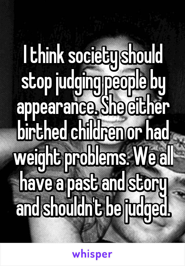 I think society should stop judging people by appearance. She either birthed children or had weight problems. We all have a past and story and shouldn't be judged.