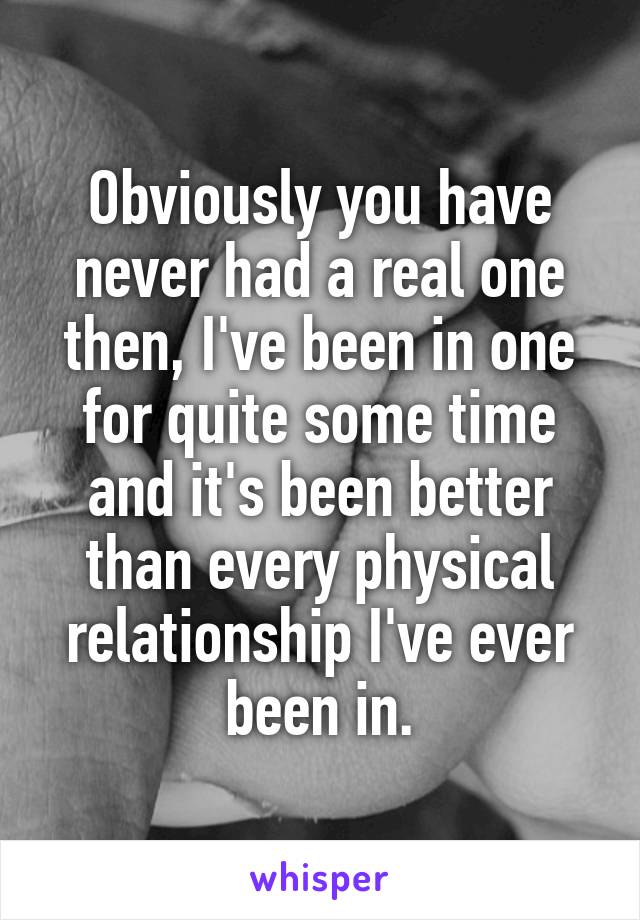 Obviously you have never had a real one then, I've been in one for quite some time and it's been better than every physical relationship I've ever been in.