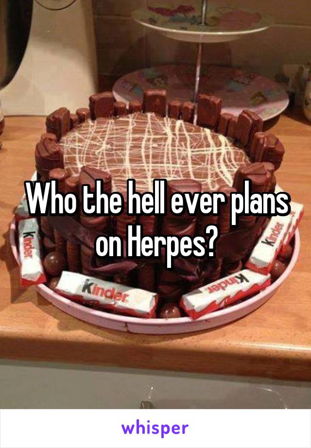 Who the hell ever plans on Herpes?