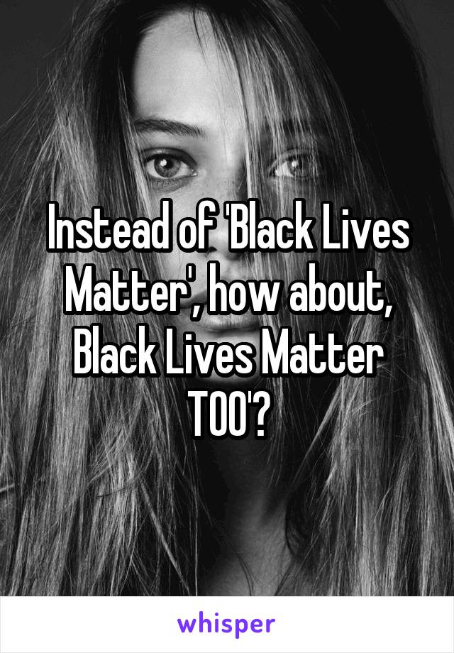 Instead of 'Black Lives Matter', how about, Black Lives Matter TOO'?