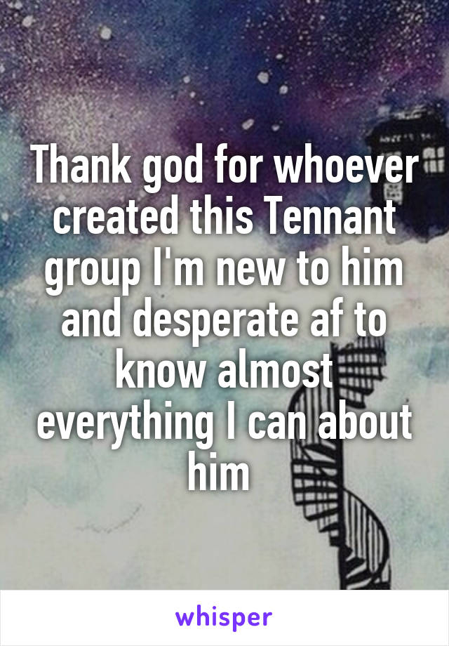 Thank god for whoever created this Tennant group I'm new to him and desperate af to know almost everything I can about him 