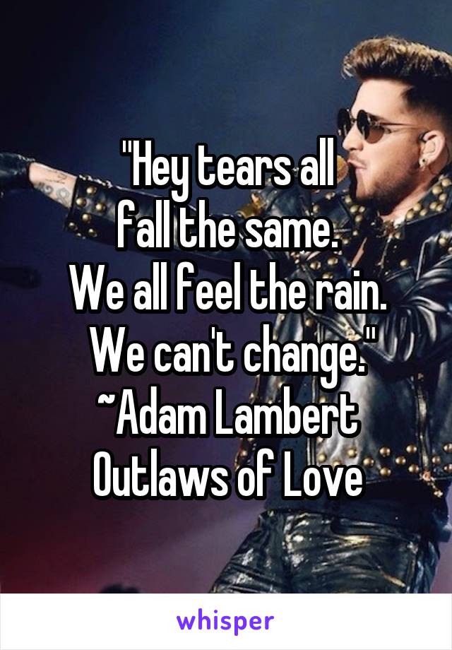 "Hey tears all
 fall the same. 
We all feel the rain.
 We can't change."
~Adam Lambert Outlaws of Love