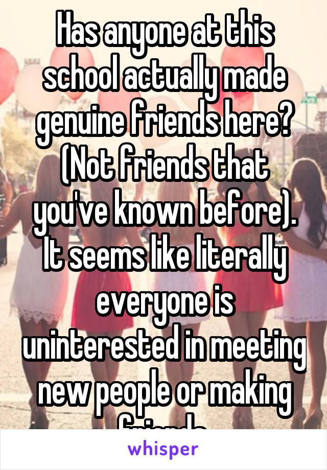 Has anyone at this school actually made genuine friends here? (Not friends that you've known before). It seems like literally everyone is uninterested in meeting new people or making friends.