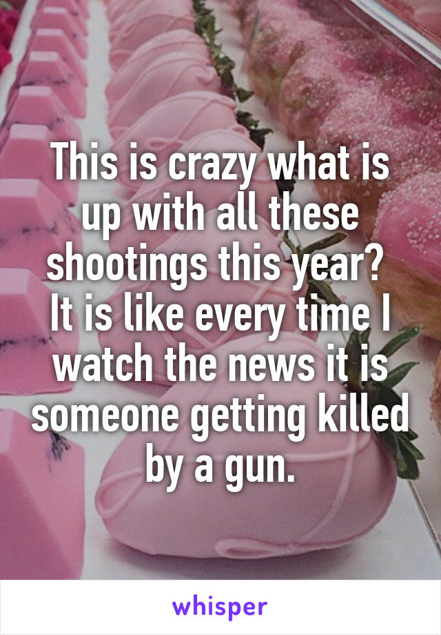 This is crazy what is up with all these shootings this year? 
It is like every time I watch the news it is someone getting killed by a gun.