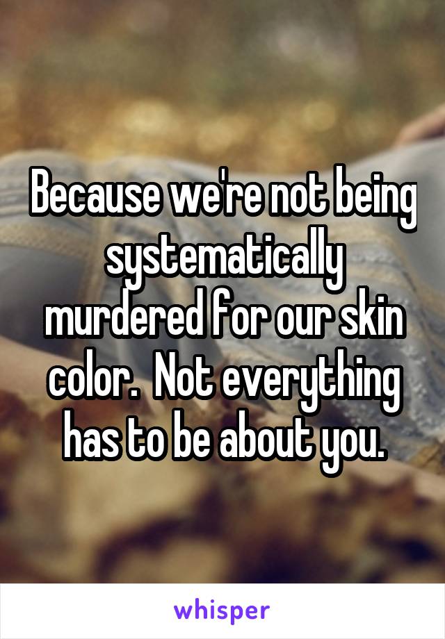 Because we're not being systematically murdered for our skin color.  Not everything has to be about you.