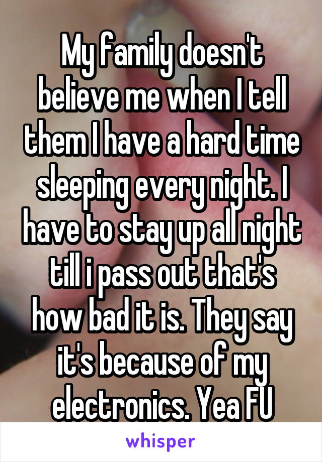 My family doesn't believe me when I tell them I have a hard time sleeping every night. I have to stay up all night till i pass out that's how bad it is. They say it's because of my electronics. Yea FU
