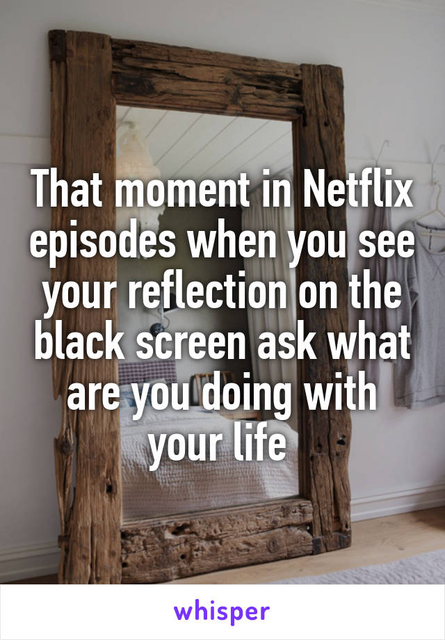 That moment in Netflix episodes when you see your reflection on the black screen ask what are you doing with your life 