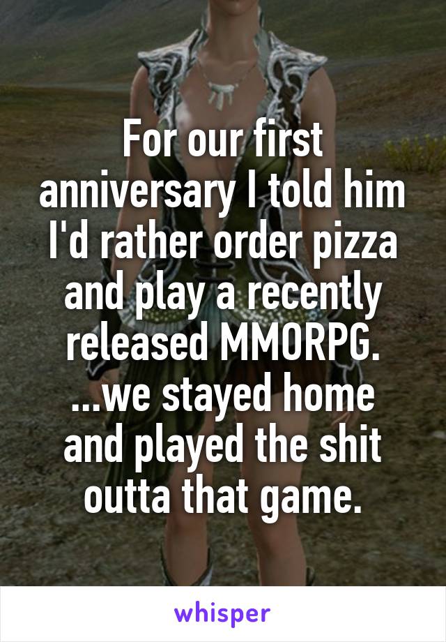 For our first anniversary I told him I'd rather order pizza and play a recently released MMORPG.
...we stayed home and played the shit outta that game.