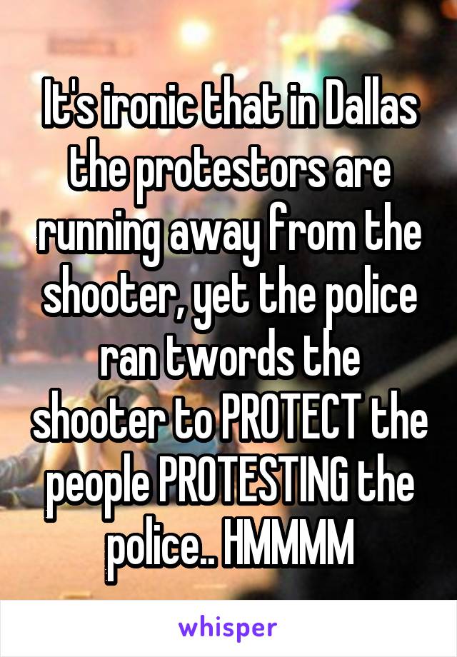 It's ironic that in Dallas the protestors are running away from the shooter, yet the police ran twords the shooter to PROTECT the people PROTESTING the police.. HMMMM