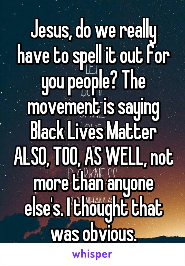 Jesus, do we really have to spell it out for you people? The movement is saying Black Lives Matter ALSO, TOO, AS WELL, not more than anyone else's. I thought that was obvious.