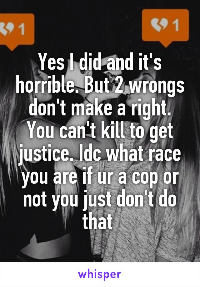Yes I did and it's horrible. But 2 wrongs don't make a right. You can't kill to get justice. Idc what race you are if ur a cop or not you just don't do that 