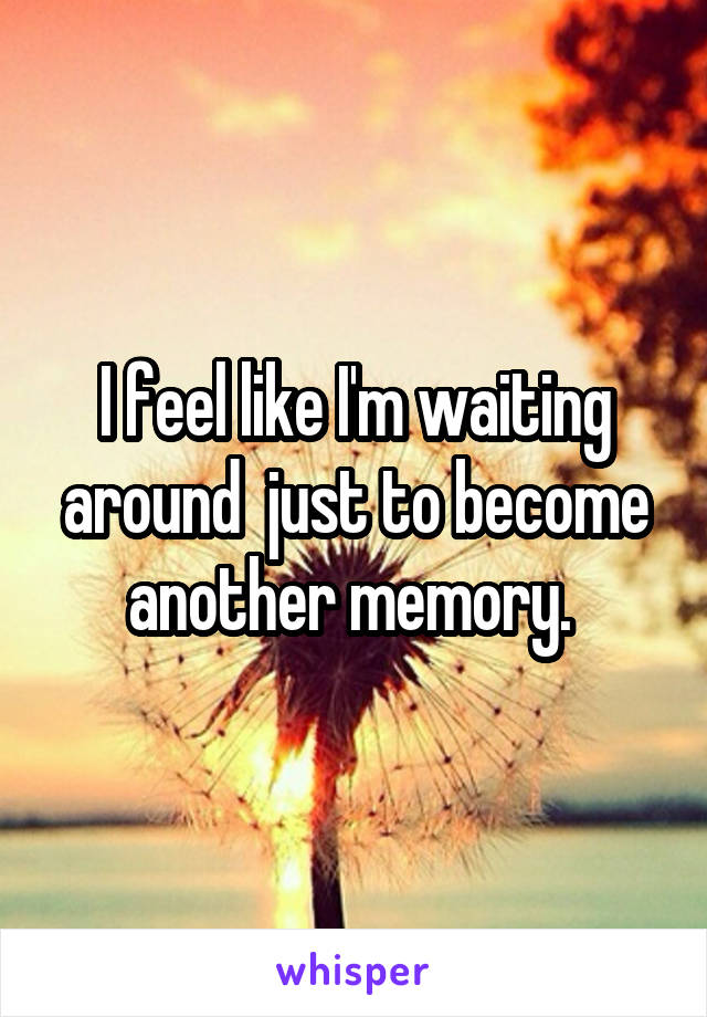 I feel like I'm waiting around  just to become another memory. 