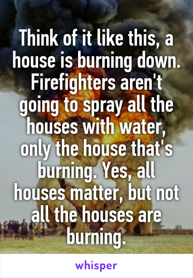 Think of it like this, a house is burning down. Firefighters aren't going to spray all the houses with water, only the house that's burning. Yes, all houses matter, but not all the houses are burning.