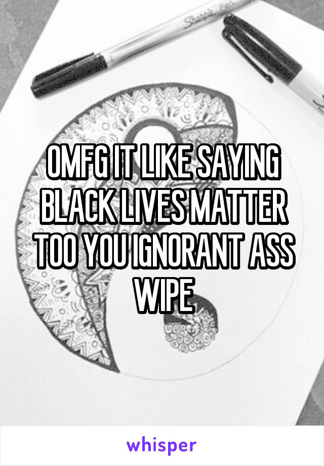 OMFG IT LIKE SAYING BLACK LIVES MATTER TOO YOU IGNORANT ASS WIPE