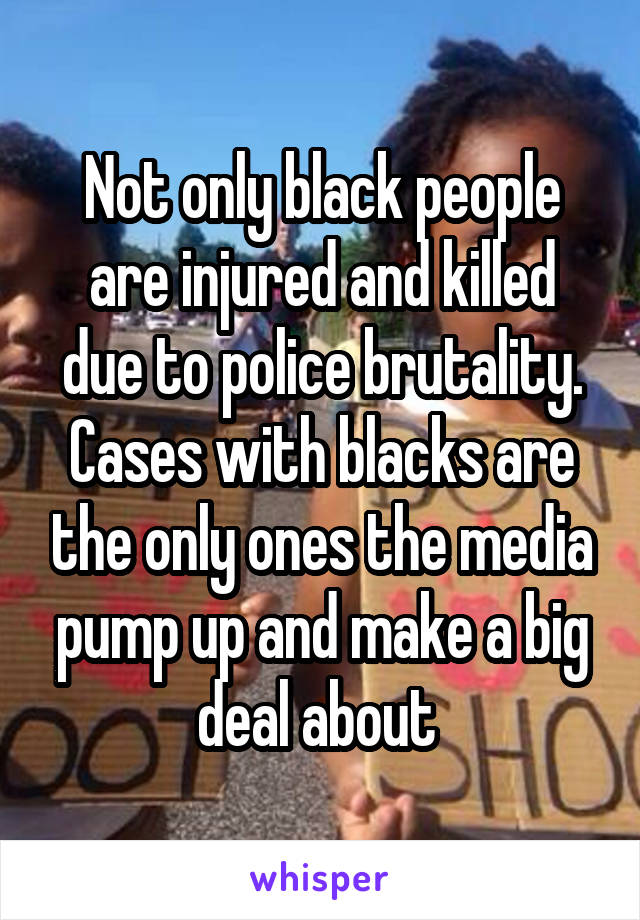 Not only black people are injured and killed due to police brutality. Cases with blacks are the only ones the media pump up and make a big deal about 