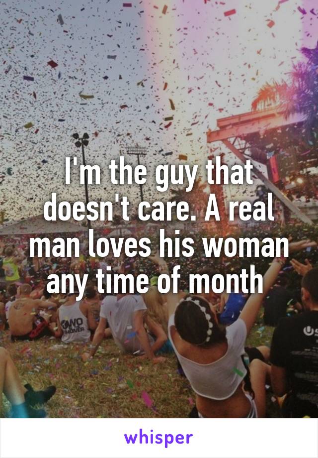 I'm the guy that doesn't care. A real man loves his woman any time of month 