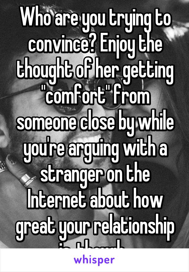 Who are you trying to convince? Enjoy the thought of her getting "comfort" from someone close by while you're arguing with a stranger on the Internet about how great your relationship is, though. 
