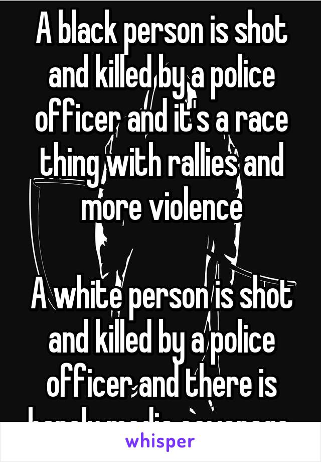 A black person is shot and killed by a police officer and it's a race thing with rallies and more violence

A white person is shot and killed by a police officer and there is barely media coverage 