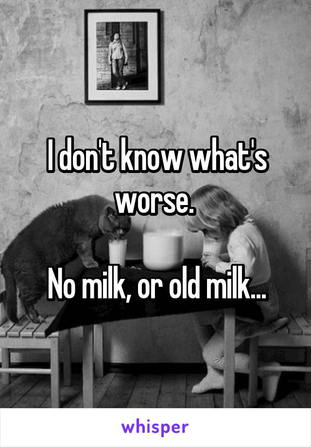 I don't know what's worse. 

No milk, or old milk...