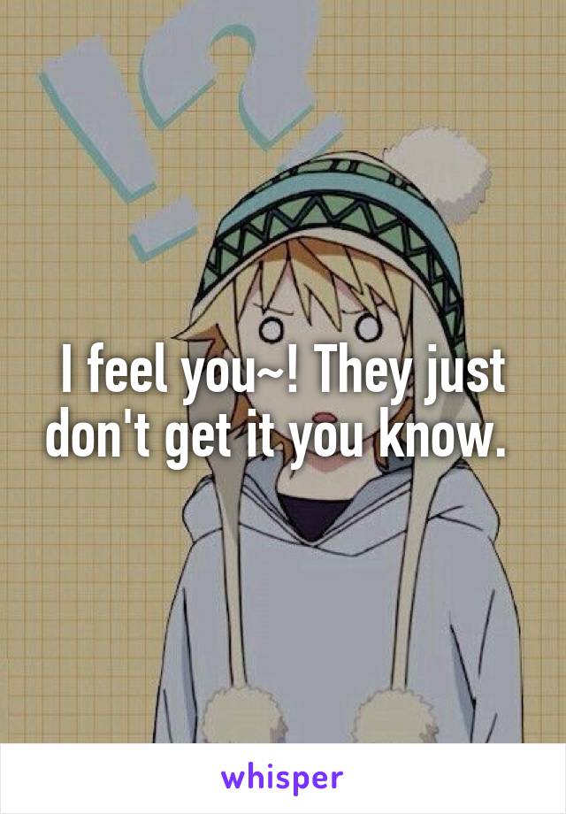 I feel you~! They just don't get it you know. 