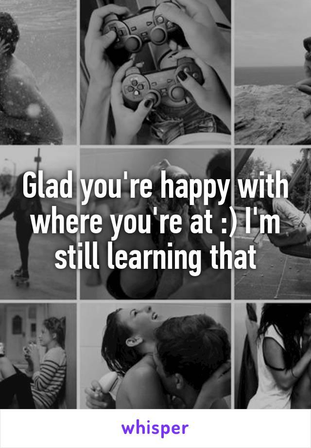 Glad you're happy with where you're at :) I'm still learning that