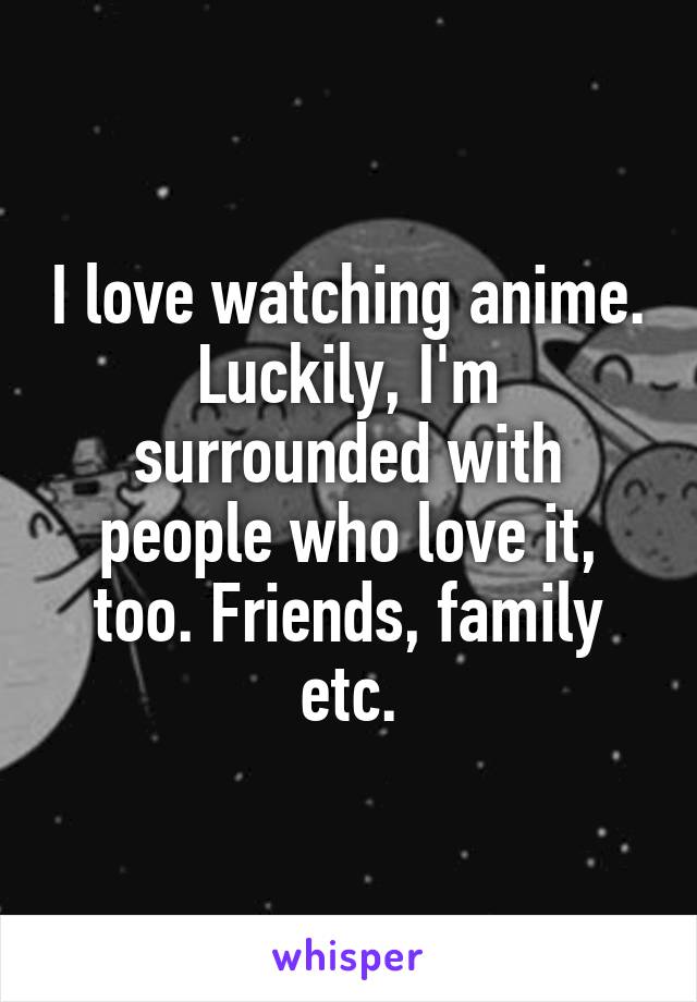 I love watching anime. Luckily, I'm surrounded with people who love it, too. Friends, family etc.