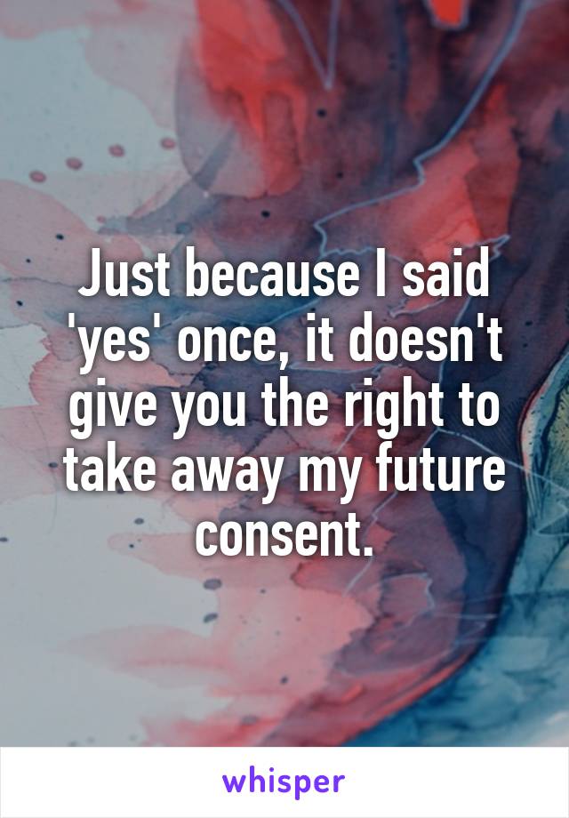 Just because I said 'yes' once, it doesn't give you the right to take away my future consent.