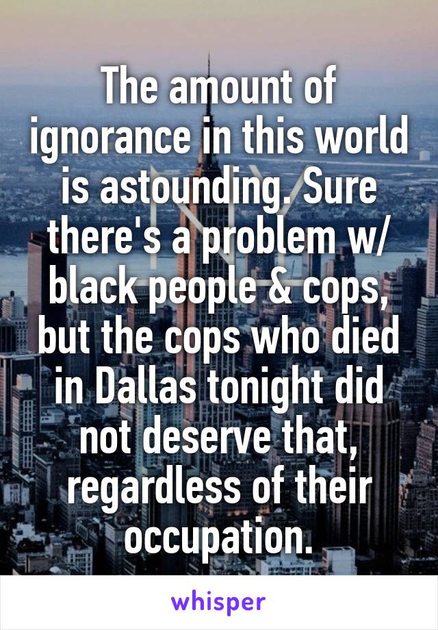 The amount of ignorance in this world is astounding. Sure there's a problem w/ black people & cops, but the cops who died in Dallas tonight did not deserve that, regardless of their occupation.