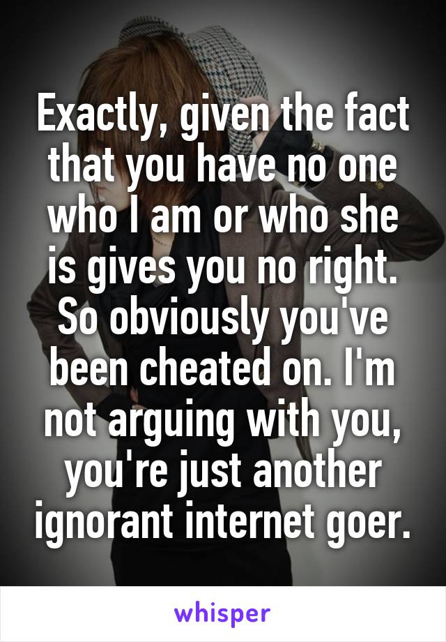 Exactly, given the fact that you have no one who I am or who she is gives you no right. So obviously you've been cheated on. I'm not arguing with you, you're just another ignorant internet goer.