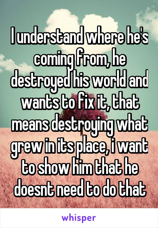 I understand where he's coming from, he destroyed his world and wants to fix it, that means destroying what grew in its place, i want to show him that he doesnt need to do that