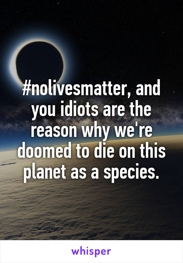 #nolivesmatter, and you idiots are the reason why we're doomed to die on this planet as a species.