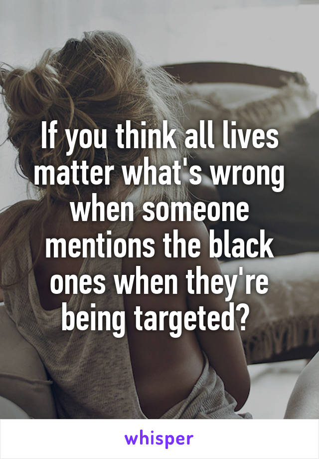 If you think all lives matter what's wrong when someone mentions the black ones when they're being targeted? 