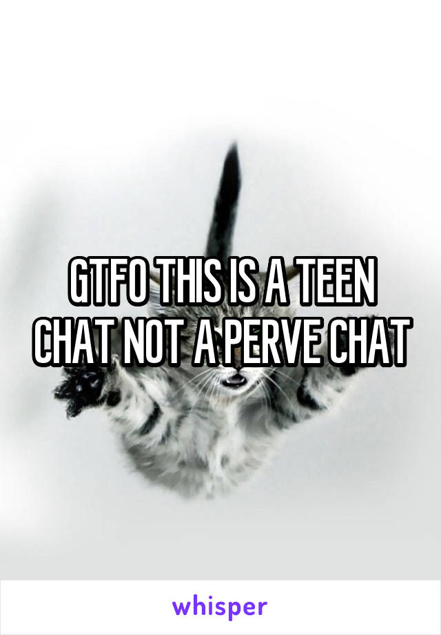 GTFO THIS IS A TEEN CHAT NOT A PERVE CHAT