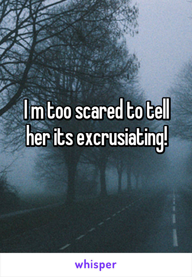 I m too scared to tell her its excrusiating!
