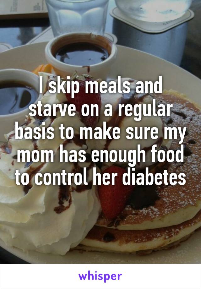 I skip meals and starve on a regular basis to make sure my mom has enough food to control her diabetes 