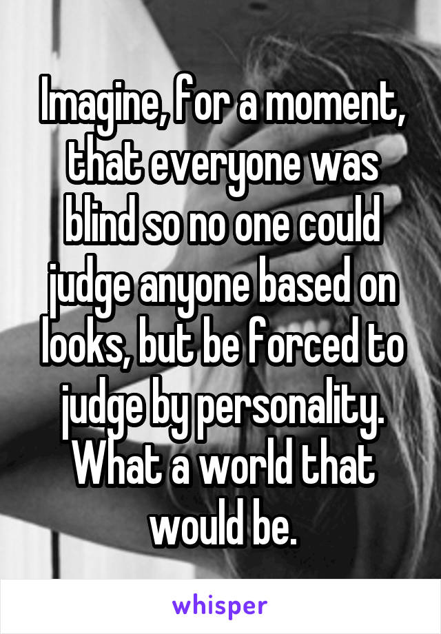 Imagine, for a moment, that everyone was blind so no one could judge anyone based on looks, but be forced to judge by personality. What a world that would be.