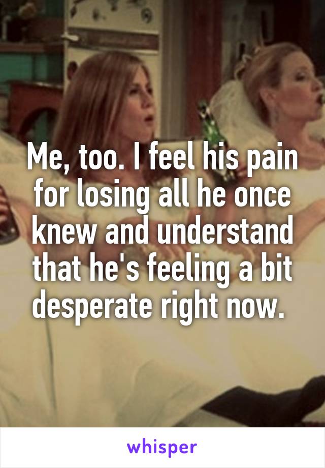 Me, too. I feel his pain for losing all he once knew and understand that he's feeling a bit desperate right now. 
